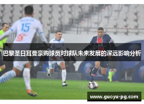 巴黎圣日耳曼豪购球员对球队未来发展的深远影响分析