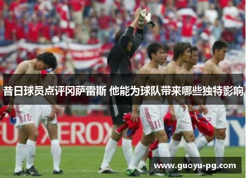 昔日球员点评冈萨雷斯 他能为球队带来哪些独特影响