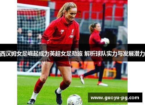 西汉姆女足崛起成为英超女足劲旅 解析球队实力与发展潜力