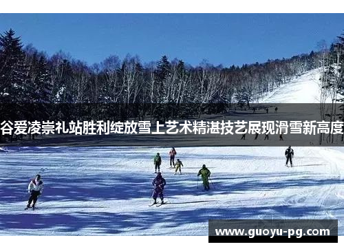 谷爱凌崇礼站胜利绽放雪上艺术精湛技艺展现滑雪新高度