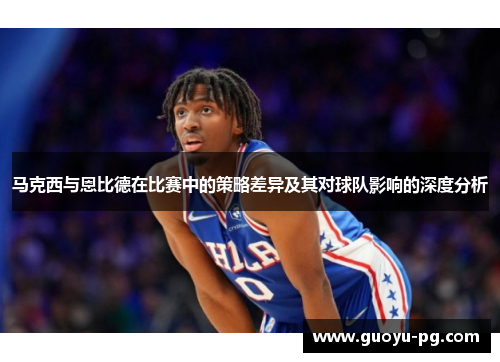 马克西与恩比德在比赛中的策略差异及其对球队影响的深度分析
