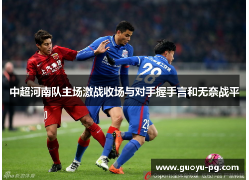 中超河南队主场激战收场与对手握手言和无奈战平