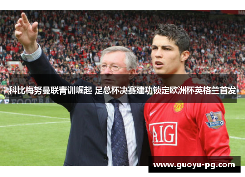 科比梅努曼联青训崛起 足总杯决赛建功锁定欧洲杯英格兰首发