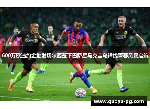 600万欧违约金触发切尔西签下巴萨星马克吉乌锋线青春风暴启航